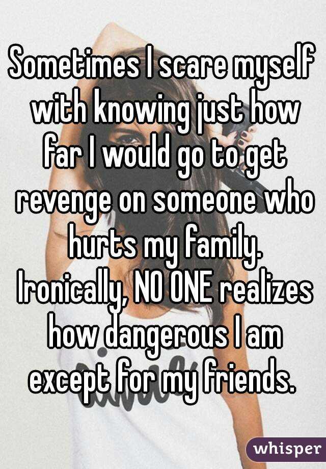 Sometimes I scare myself with knowing just how far I would go to get revenge on someone who hurts my family. Ironically, NO ONE realizes how dangerous I am except for my friends. 
