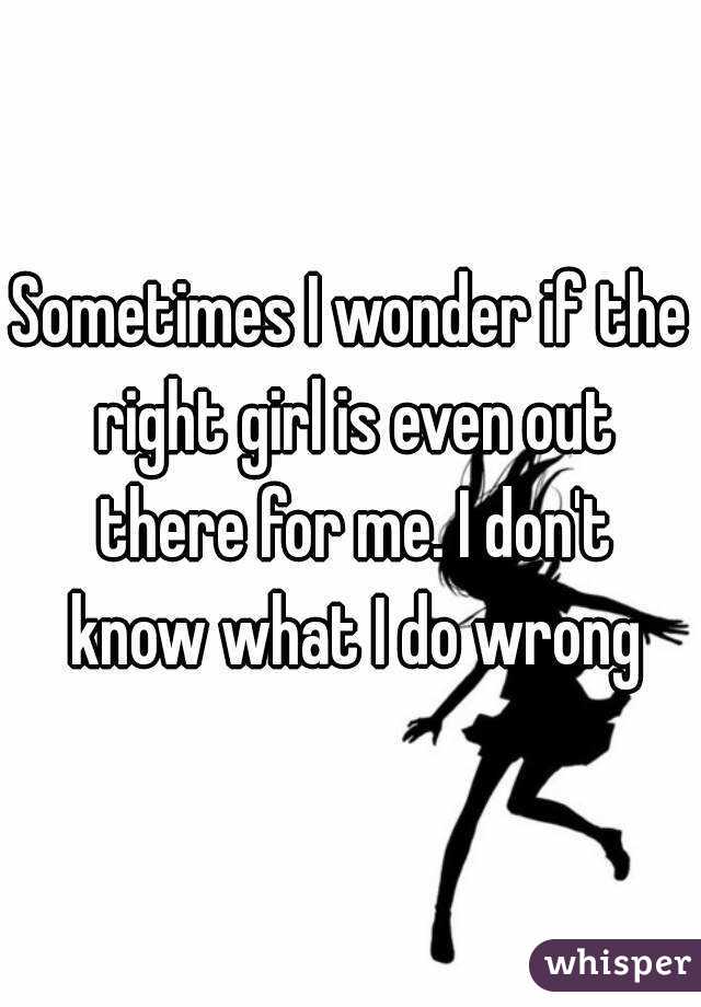 Sometimes I wonder if the right girl is even out there for me. I don't know what I do wrong