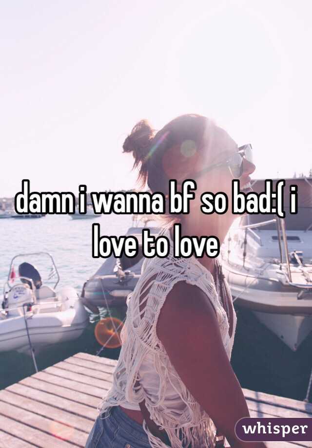 damn i wanna bf so bad:( i love to love