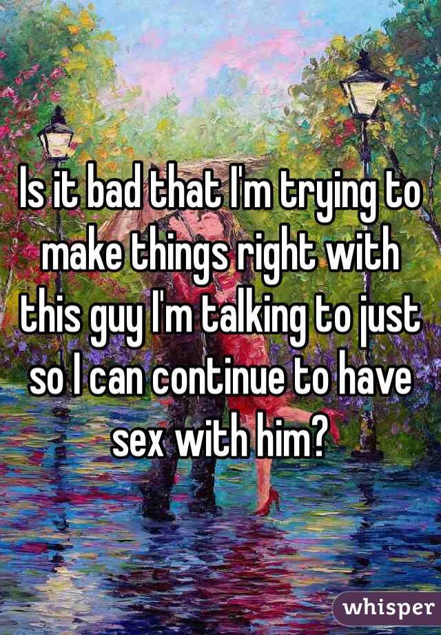 Is it bad that I'm trying to make things right with this guy I'm talking to just so I can continue to have sex with him?