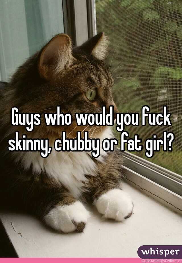 Guys who would you fuck skinny, chubby or fat girl?