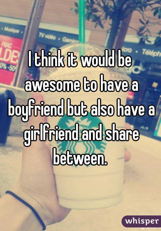 I think it would be awesome to have a boyfriend but also have a girlfriend and share between. 