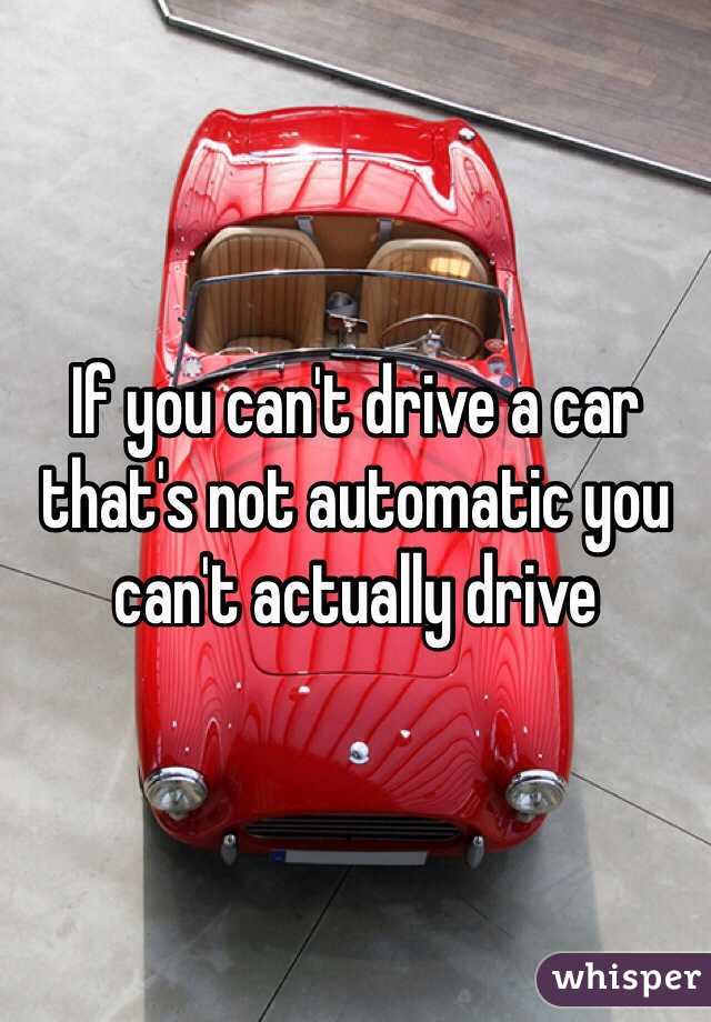 If you can't drive a car that's not automatic you can't actually drive