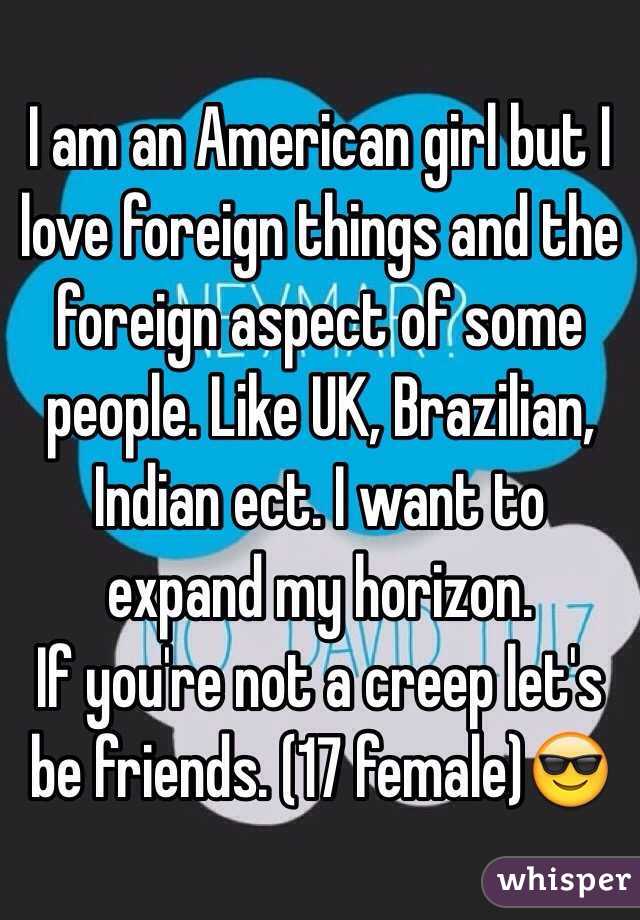 I am an American girl but I love foreign things and the foreign aspect of some people. Like UK, Brazilian, Indian ect. I want to expand my horizon. 
If you're not a creep let's be friends. (17 female)😎
