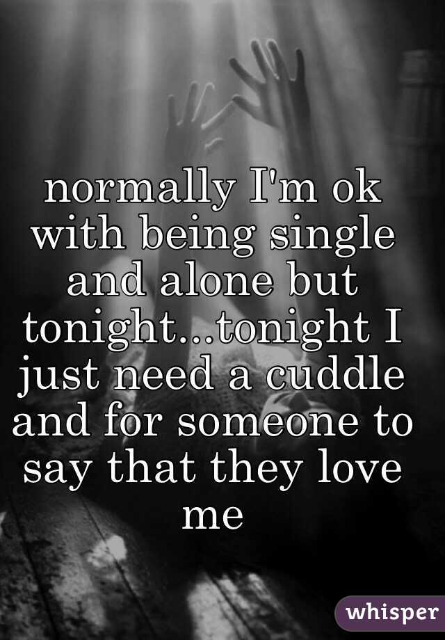 normally I'm ok with being single and alone but tonight...tonight I just need a cuddle and for someone to say that they love me 