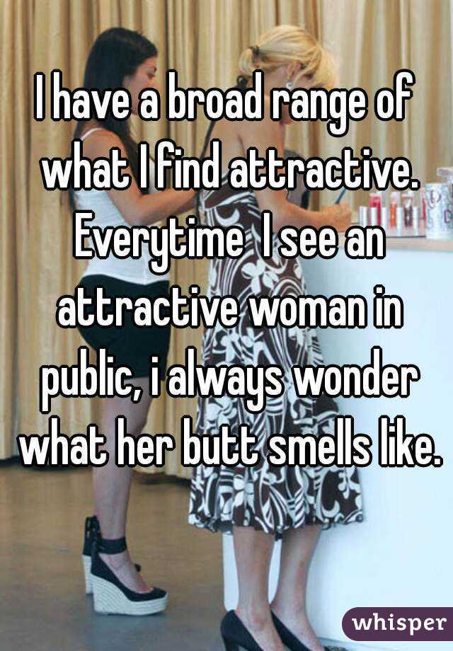 I have a broad range of what I find attractive. Everytime  I see an attractive woman in public, i always wonder what her butt smells like. 