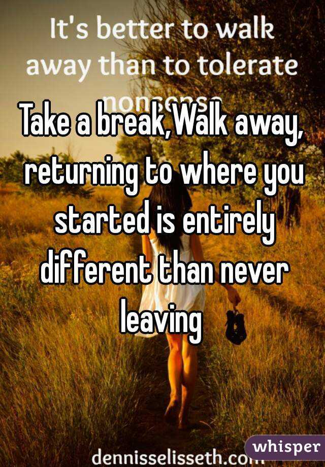 Take a break,Walk away, returning to where you started is entirely different than never leaving 