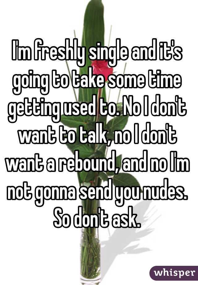 I'm freshly single and it's going to take some time getting used to. No I don't want to talk, no I don't want a rebound, and no I'm not gonna send you nudes. So don't ask. 