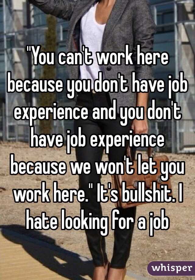 "You can't work here because you don't have job experience and you don't have job experience because we won't let you work here." It's bullshit. I hate looking for a job