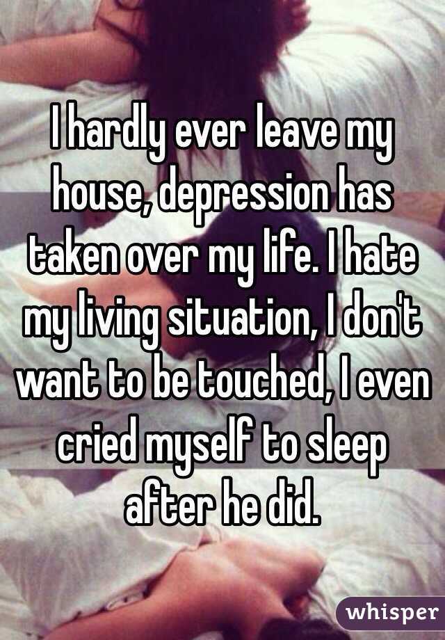 I hardly ever leave my house, depression has taken over my life. I hate my living situation, I don't want to be touched, I even cried myself to sleep after he did. 