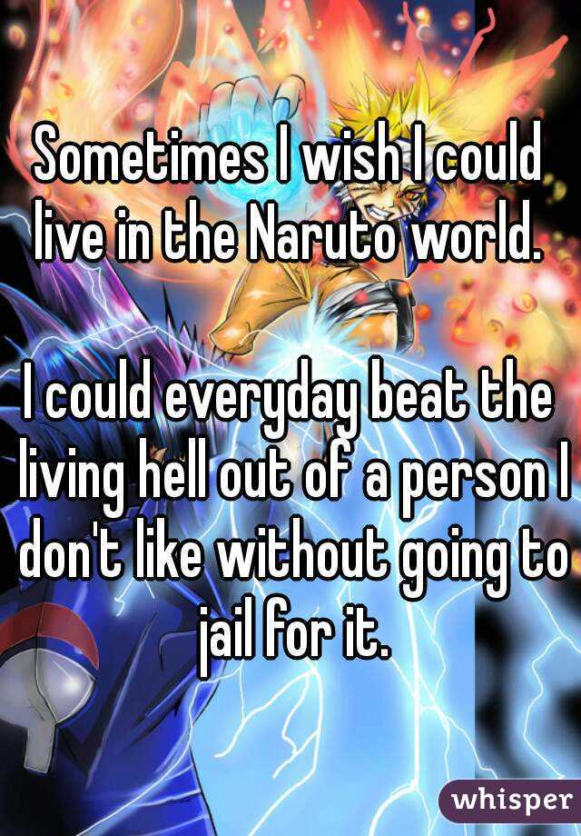 Sometimes I wish I could live in the Naruto world. 

I could everyday beat the living hell out of a person I don't like without going to jail for it.