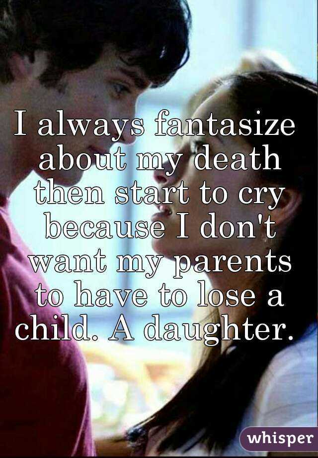I always fantasize about my death then start to cry because I don't want my parents to have to lose a child. A daughter. 