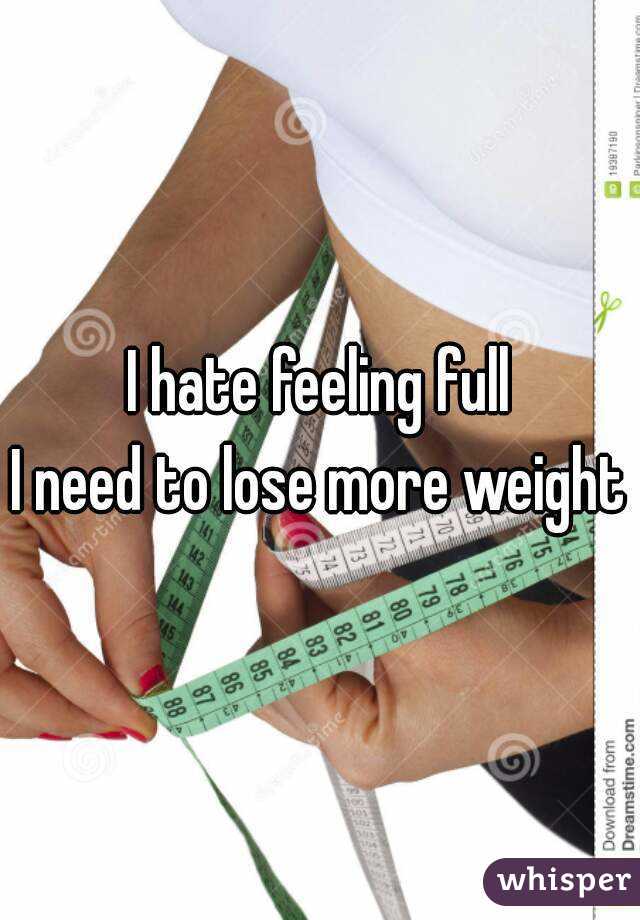 I hate feeling full
I need to lose more weight
