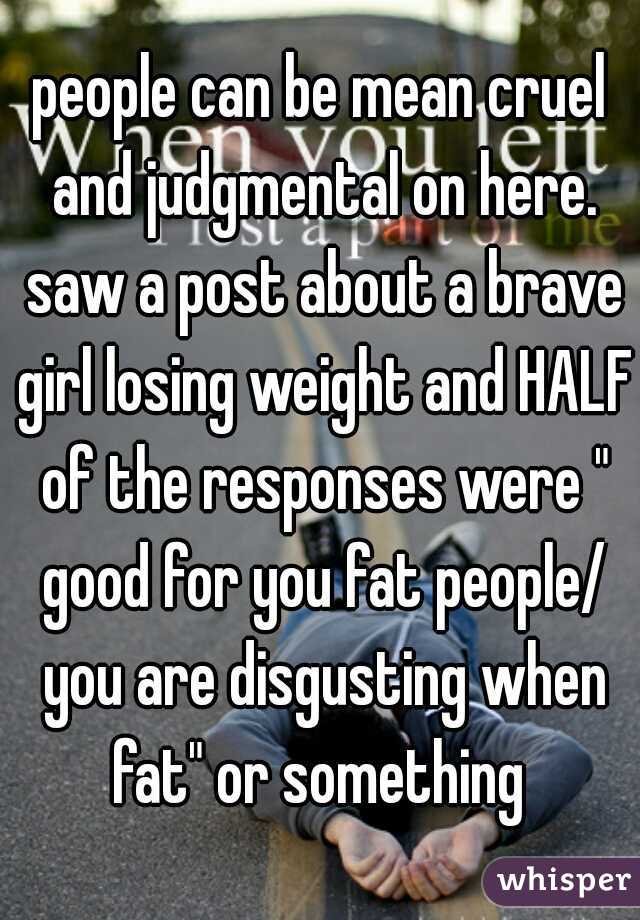 people can be mean cruel and judgmental on here. saw a post about a brave girl losing weight and HALF of the responses were " good for you fat people/ you are disgusting when fat" or something 
