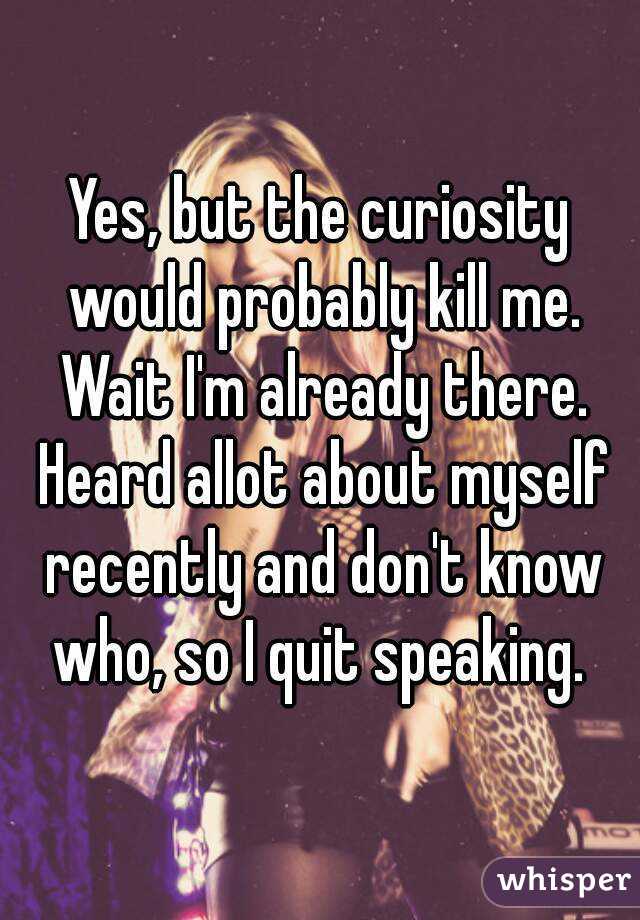 Yes, but the curiosity would probably kill me. Wait I'm already there. Heard allot about myself recently and don't know who, so I quit speaking. 