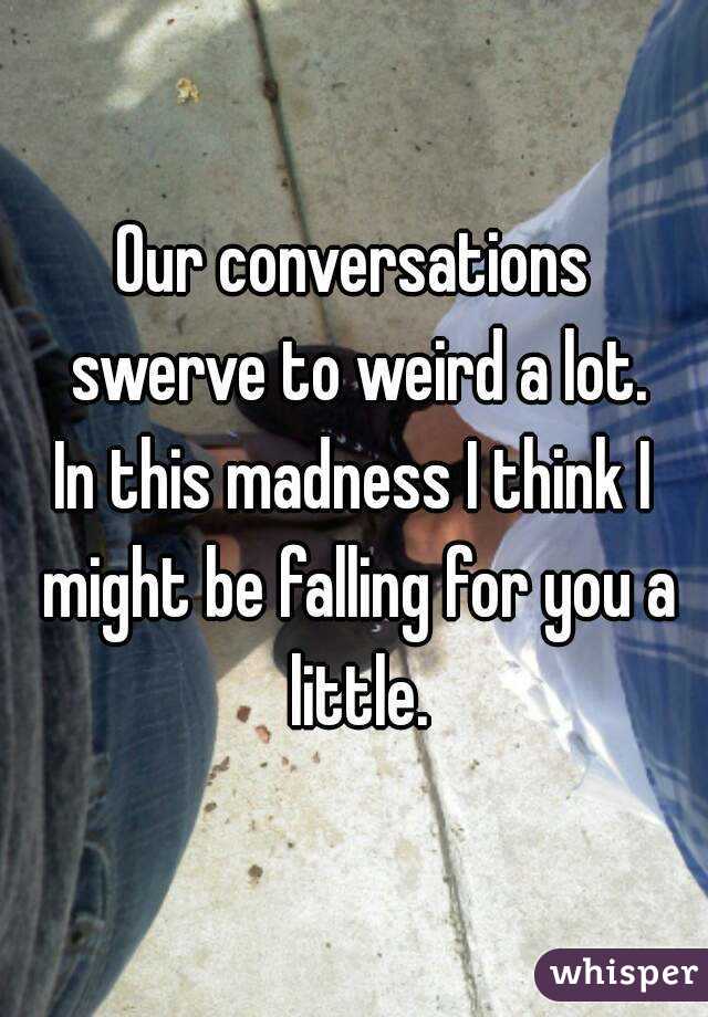 Our conversations swerve to weird a lot.
In this madness I think I might be falling for you a little.
