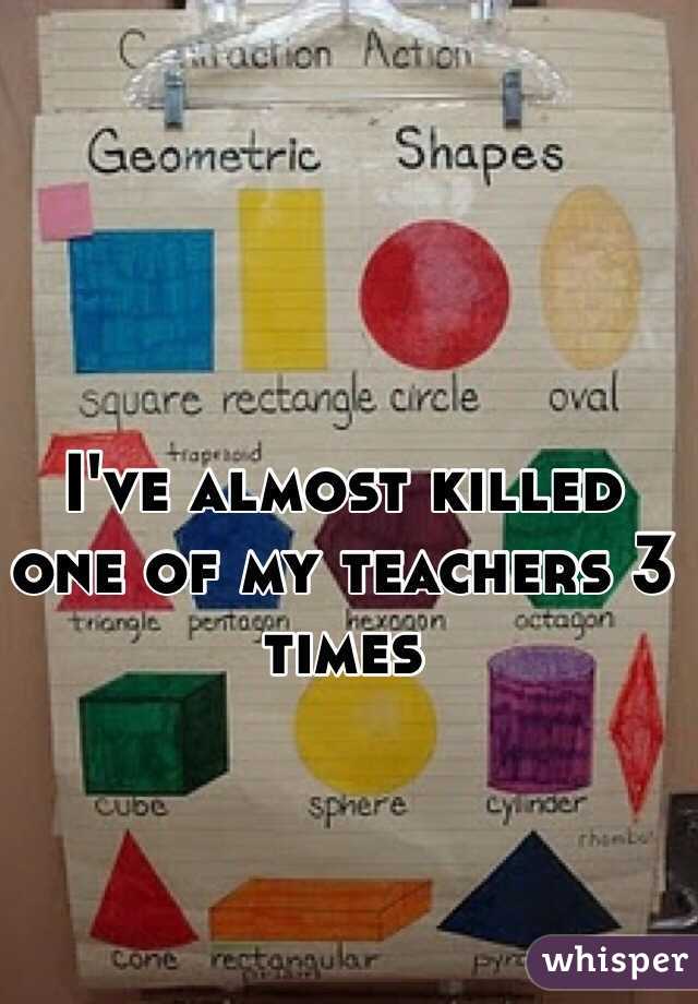 I've almost killed one of my teachers 3 times 