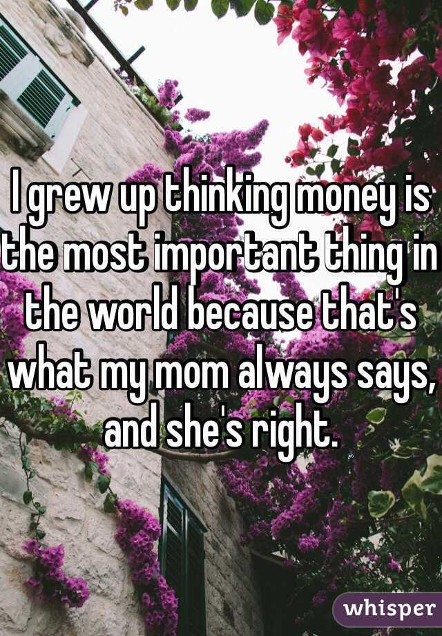 I grew up thinking money is the most important thing in the world because that's what my mom always says, and she's right. 