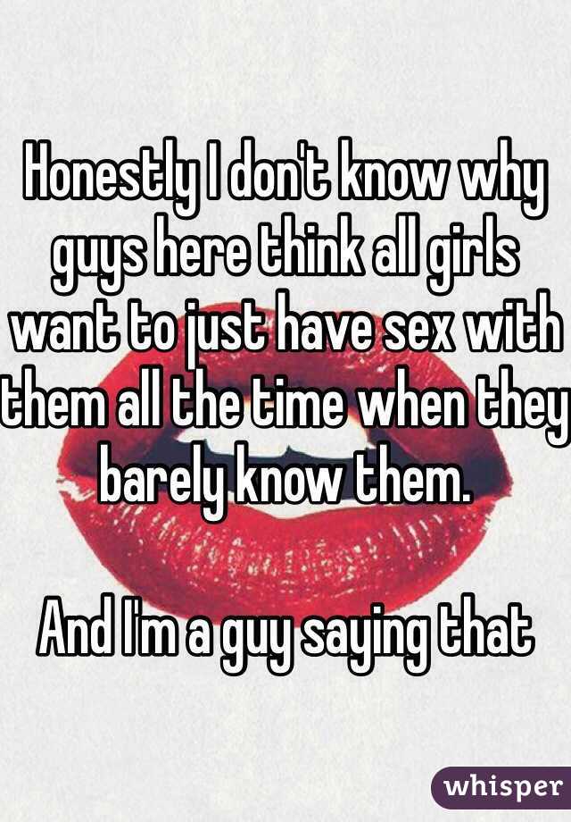 Honestly I don't know why guys here think all girls want to just have sex with them all the time when they barely know them. 

And I'm a guy saying that