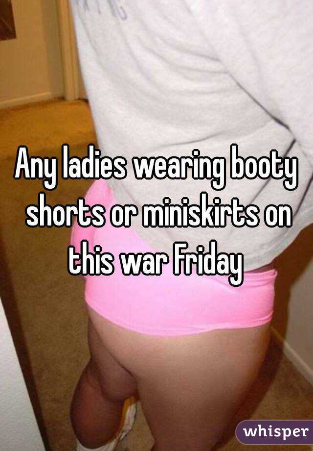 Any ladies wearing booty shorts or miniskirts on this war Friday 