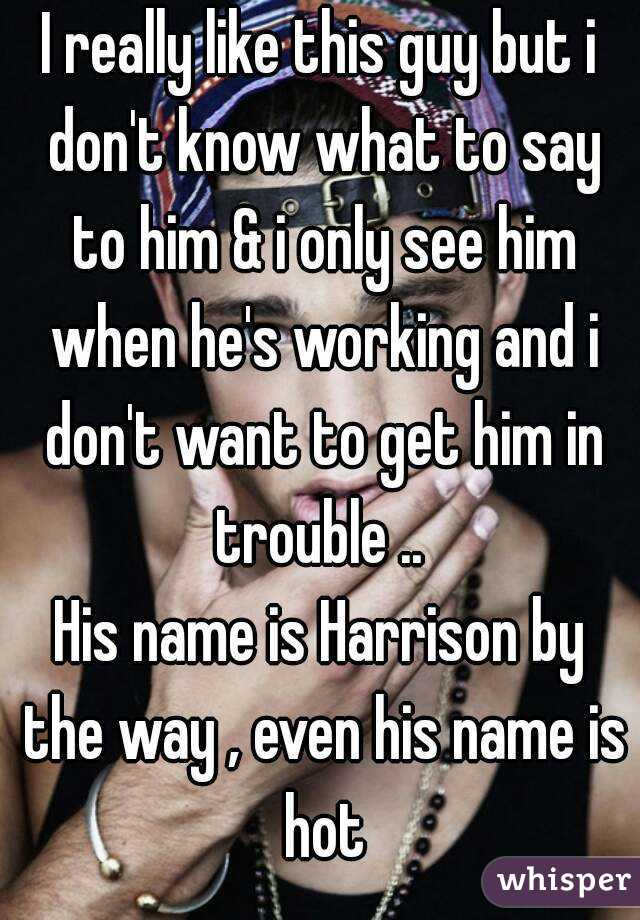 I really like this guy but i don't know what to say to him & i only see him when he's working and i don't want to get him in trouble .. 
His name is Harrison by the way , even his name is hot