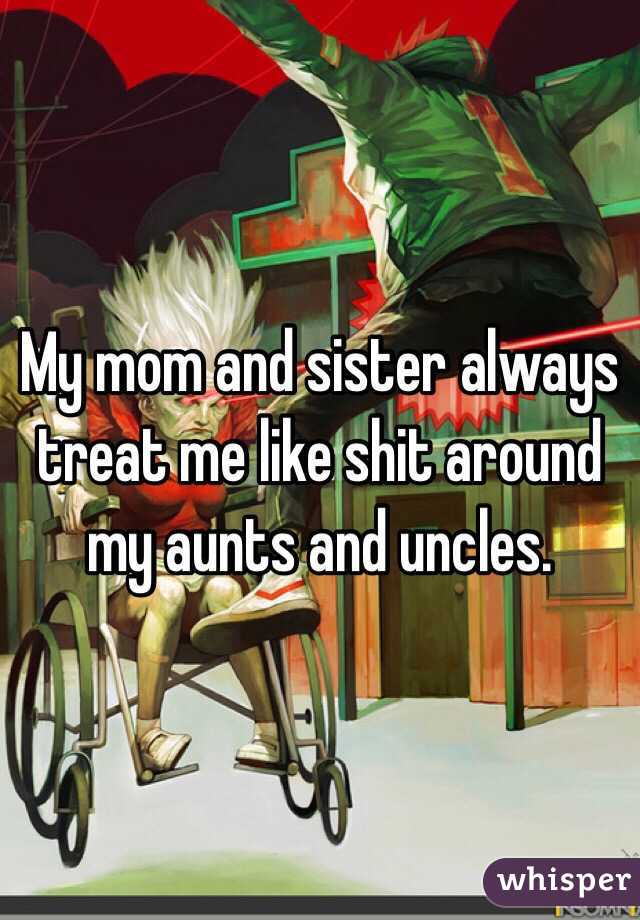 My mom and sister always treat me like shit around my aunts and uncles. 