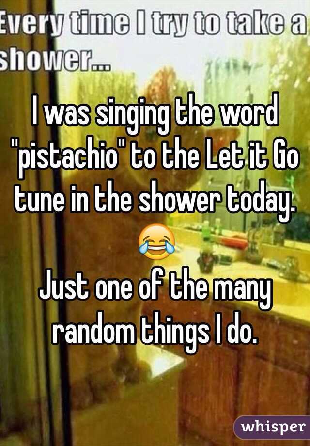 I was singing the word "pistachio" to the Let it Go tune in the shower today. 
😂
Just one of the many random things I do. 