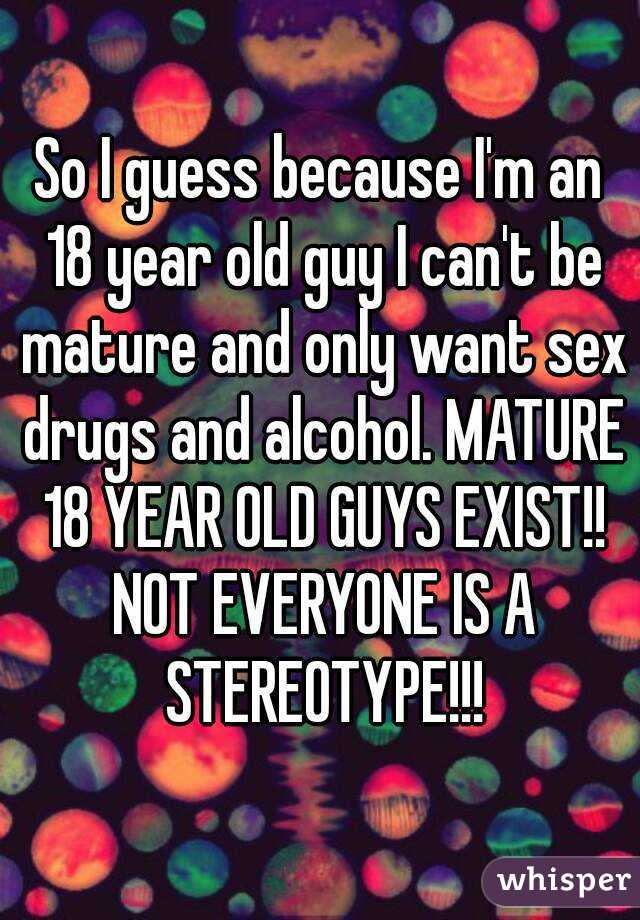 So I guess because I'm an 18 year old guy I can't be mature and only want sex drugs and alcohol. MATURE 18 YEAR OLD GUYS EXIST!! NOT EVERYONE IS A STEREOTYPE!!!