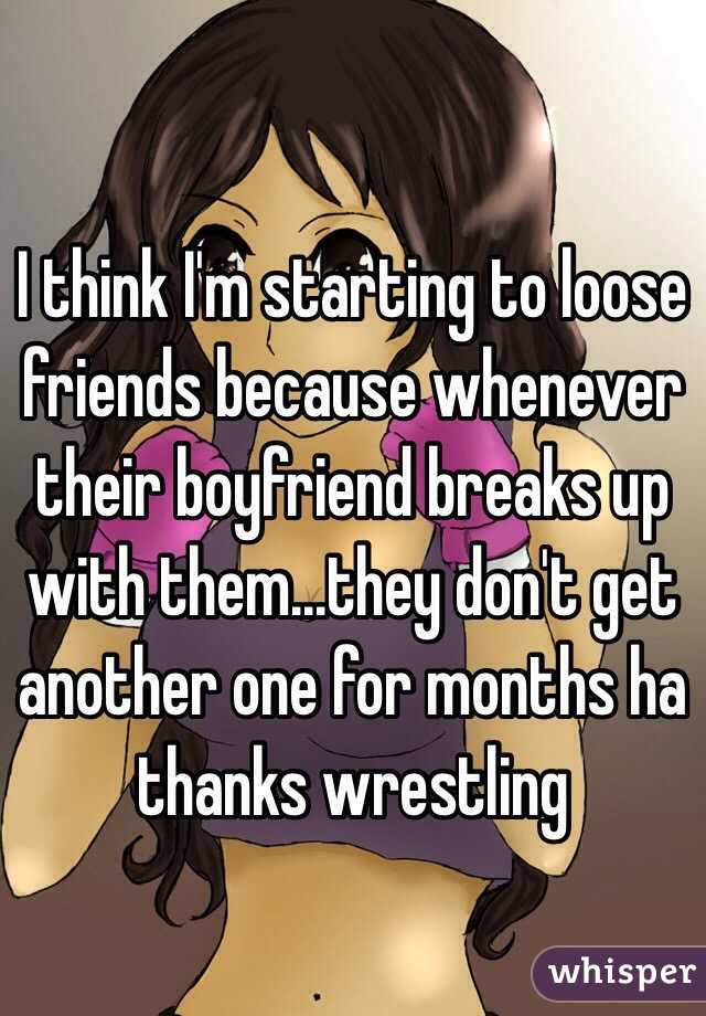 I think I'm starting to loose friends because whenever their boyfriend breaks up with them...they don't get another one for months ha thanks wrestling 