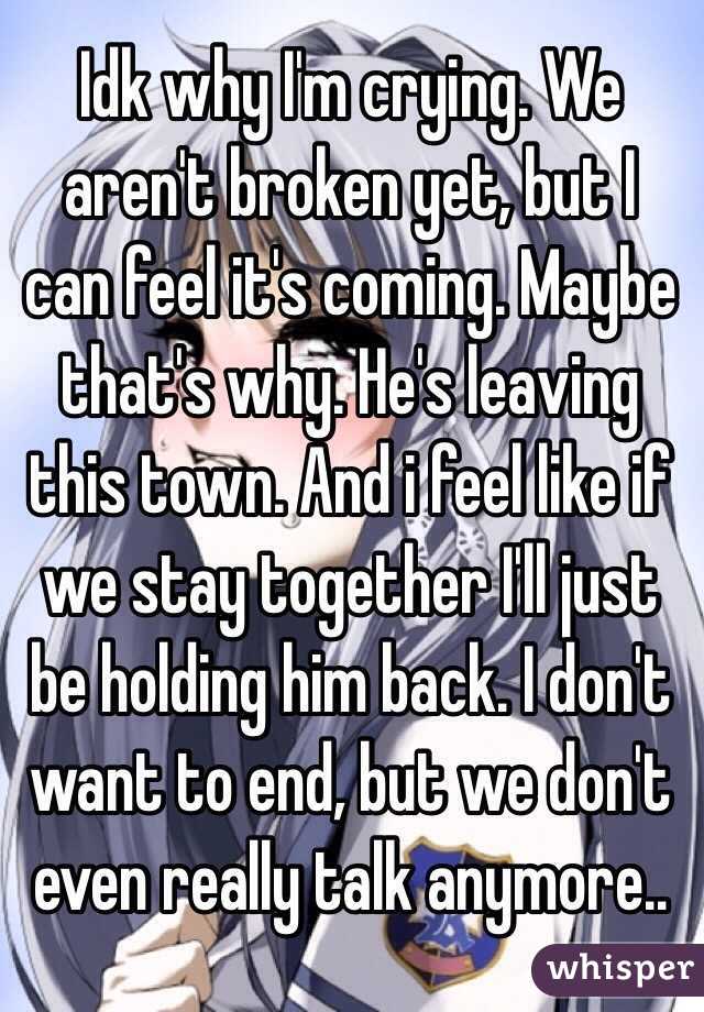 Idk why I'm crying. We aren't broken yet, but I can feel it's coming. Maybe that's why. He's leaving this town. And i feel like if we stay together I'll just be holding him back. I don't want to end, but we don't even really talk anymore..
