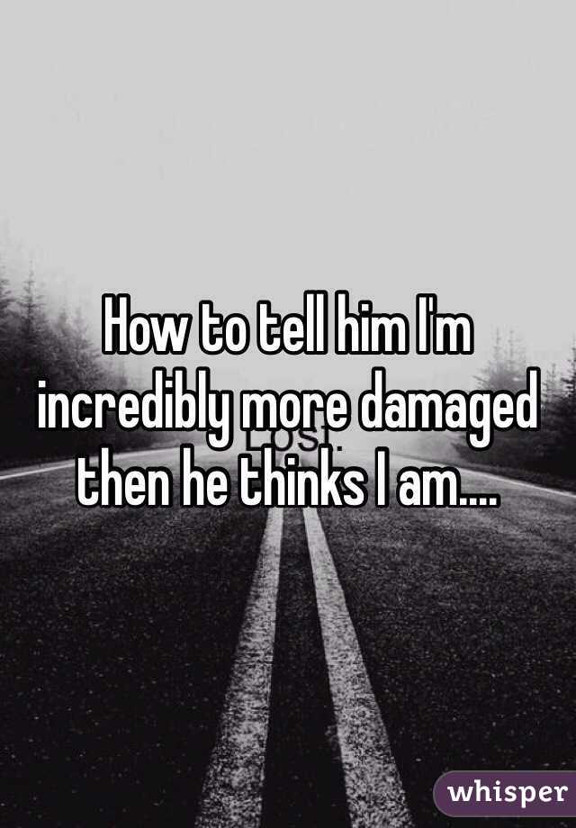 How to tell him I'm incredibly more damaged then he thinks I am....