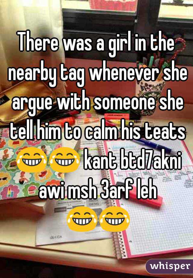 There was a girl in the nearby tag whenever she argue with someone she tell him to calm his teats 😂😂 kant btd7akni awi msh 3arf leh 😂😂