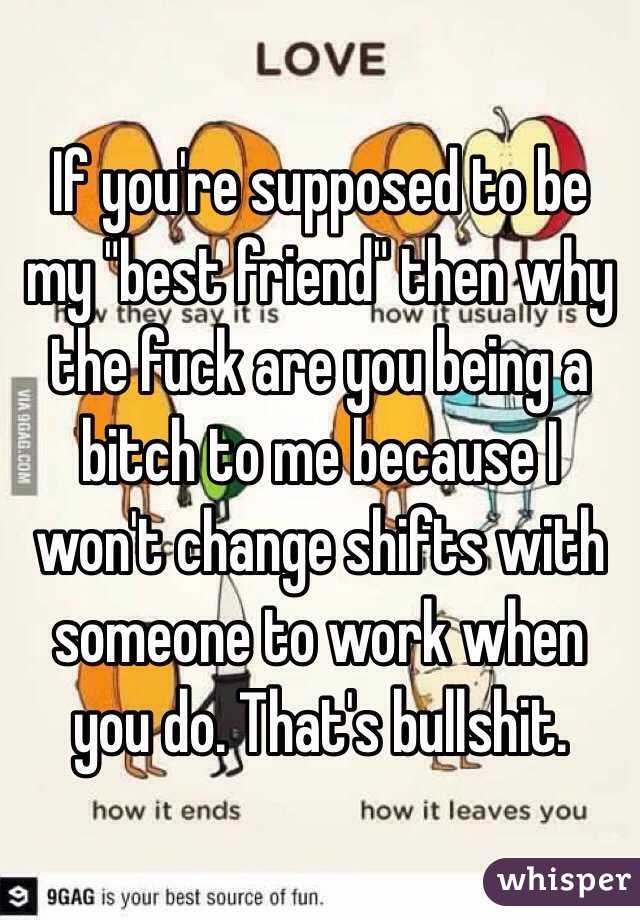 If you're supposed to be my "best friend" then why the fuck are you being a bitch to me because I won't change shifts with someone to work when you do. That's bullshit. 