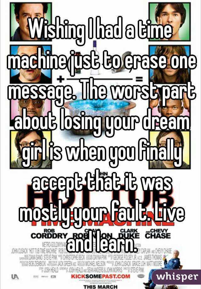 Wishing I had a time machine just to erase one message. The worst part about losing your dream girl is when you finally accept that it was mostly your fault. Live and learn.