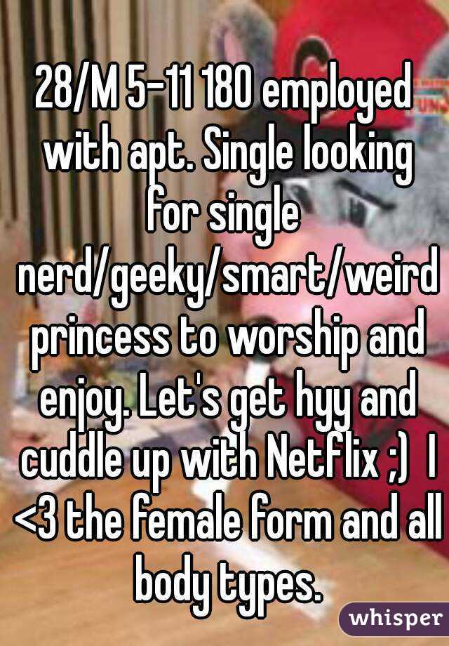 
28/M 5-11 180 employed with apt. Single looking for single  nerd/geeky/smart/weird princess to worship and enjoy. Let's get hyy and cuddle up with Netflix ;)  I <3 the female form and all body types.