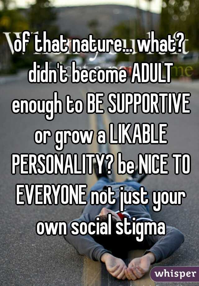 of that nature... what? didn't become ADULT enough to BE SUPPORTIVE or grow a LIKABLE PERSONALITY? be NICE TO EVERYONE not just your own social stigma