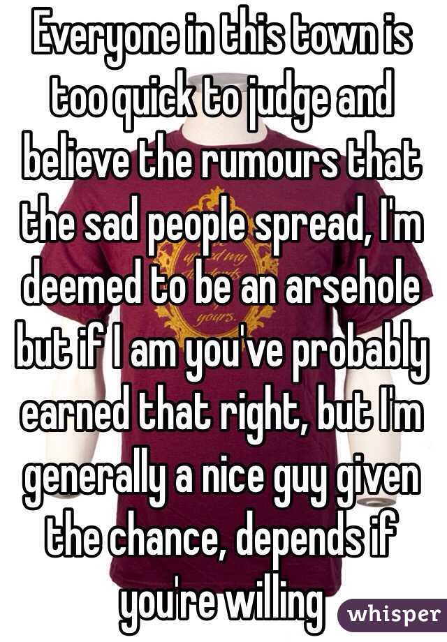 Everyone in this town is too quick to judge and believe the rumours that the sad people spread, I'm deemed to be an arsehole but if I am you've probably earned that right, but I'm generally a nice guy given the chance, depends if you're willing