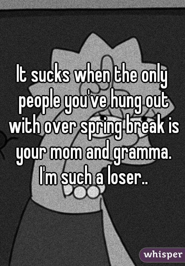 It sucks when the only people you've hung out with over spring break is your mom and gramma. I'm such a loser..