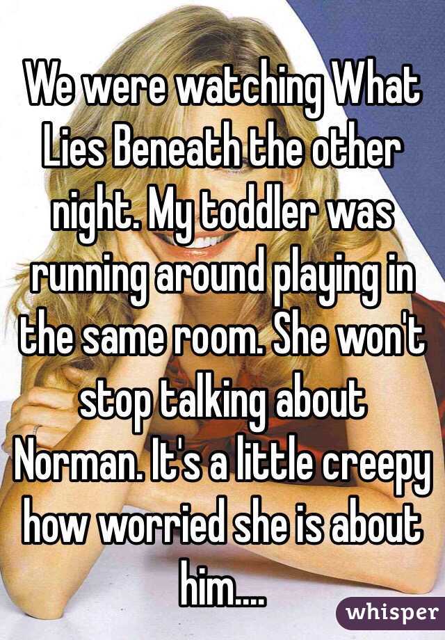 We were watching What Lies Beneath the other night. My toddler was running around playing in the same room. She won't stop talking about Norman. It's a little creepy how worried she is about him....