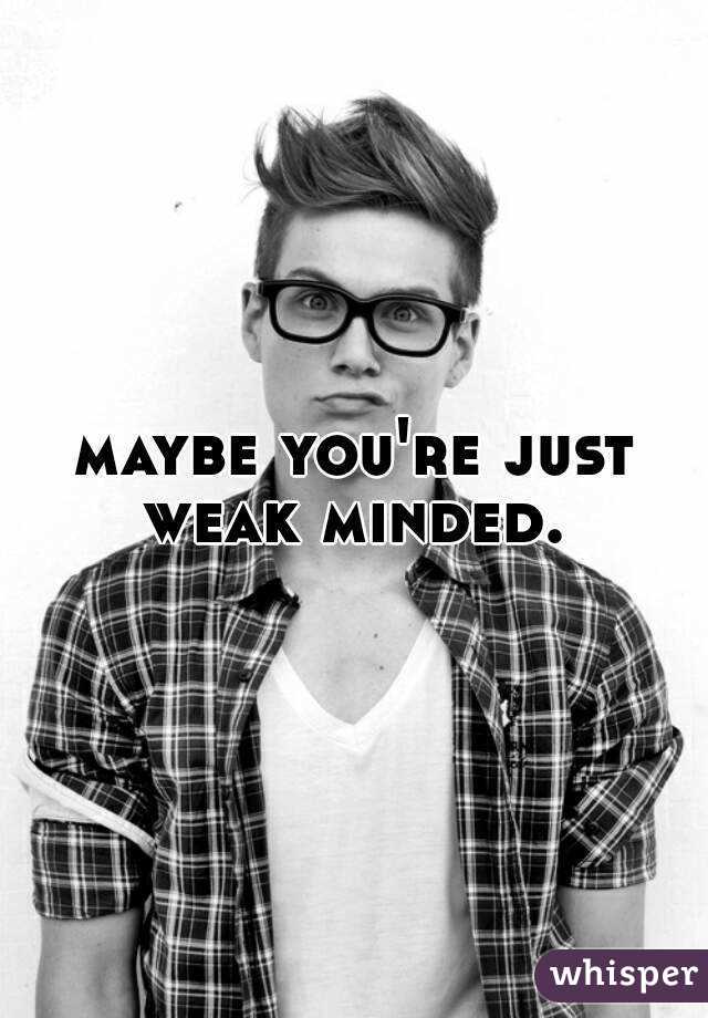 maybe you're just weak minded. 