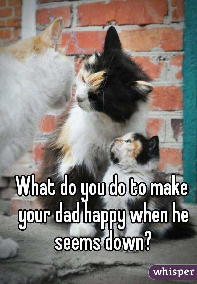 What do you do to make your dad happy when he seems down?
