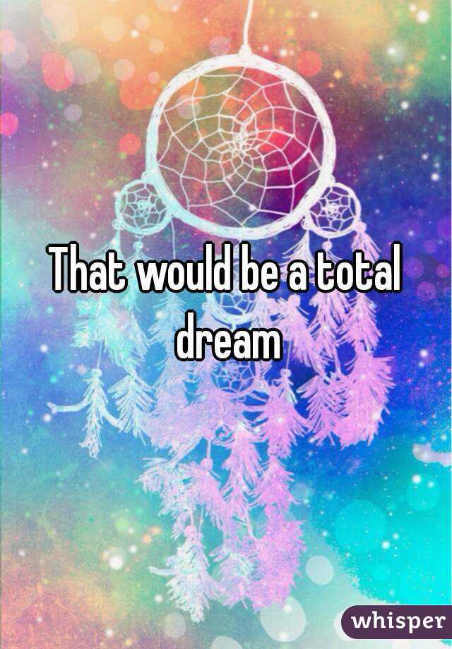 That would be a total dream
