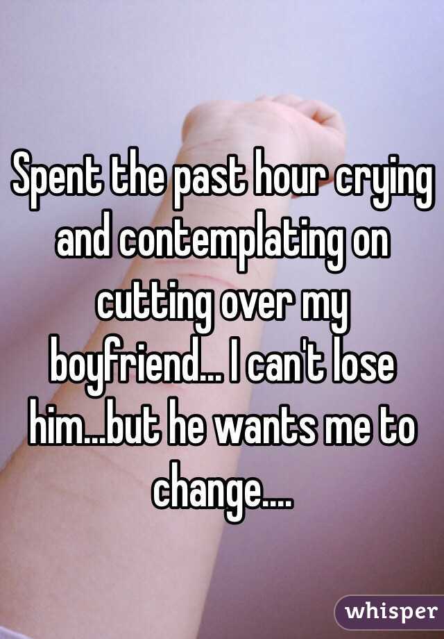 Spent the past hour crying and contemplating on cutting over my boyfriend... I can't lose him...but he wants me to change....