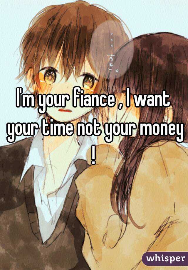 I'm your fiance , I want your time not your money ! 