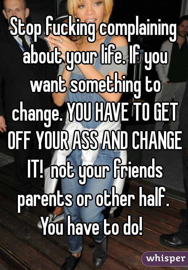 Stop fucking complaining about your life. If you want something to change. YOU HAVE TO GET OFF YOUR ASS AND CHANGE IT!  not your friends parents or other half.  You have to do!  