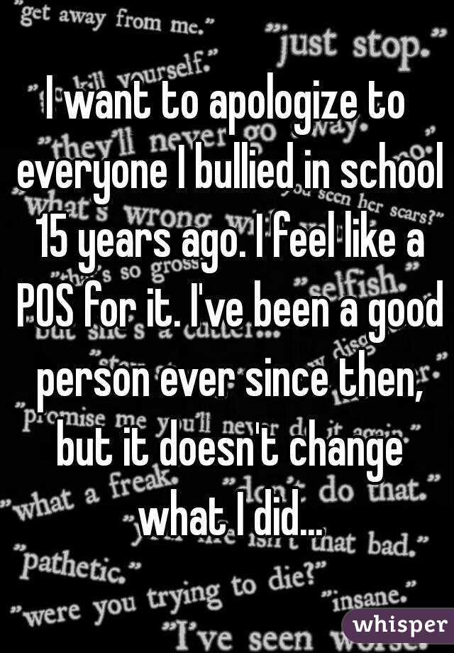 I want to apologize to everyone I bullied in school 15 years ago. I feel like a POS for it. I've been a good person ever since then, but it doesn't change what I did...