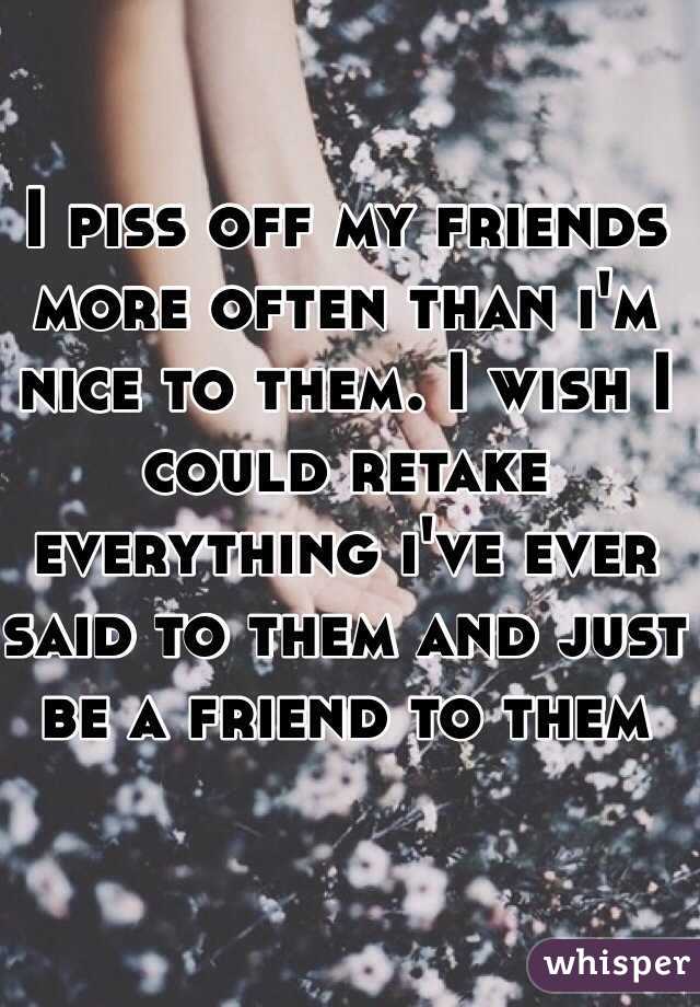I piss off my friends more often than i'm nice to them. I wish I could retake everything i've ever said to them and just be a friend to them
