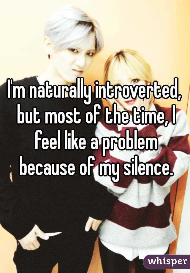 I'm naturally introverted, but most of the time, I feel like a problem because of my silence.