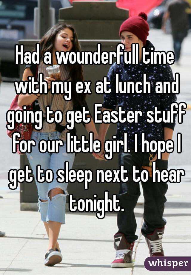 Had a wounderfull time with my ex at lunch and going to get Easter stuff for our little girl. I hope I get to sleep next to hear tonight.