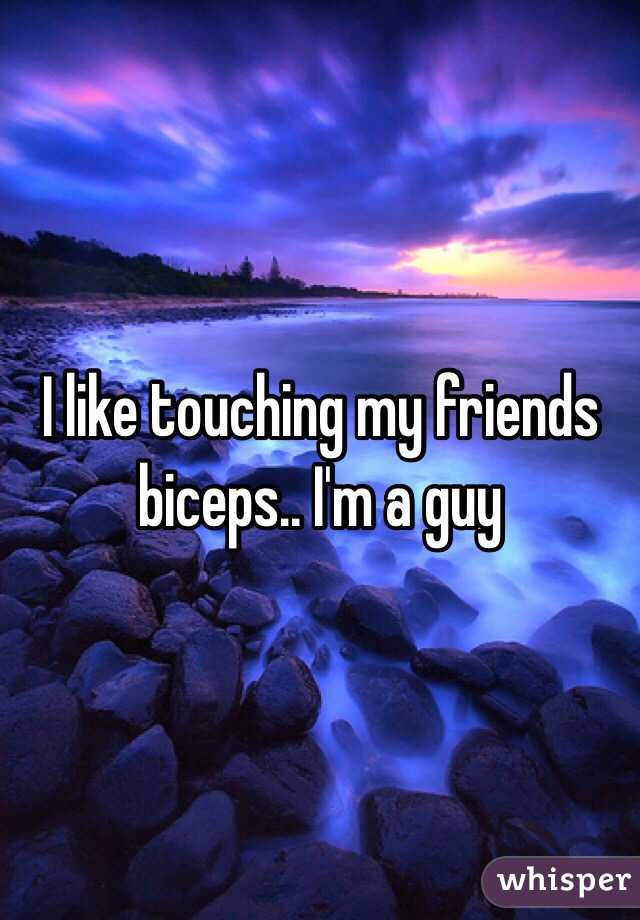 I like touching my friends biceps.. I'm a guy 